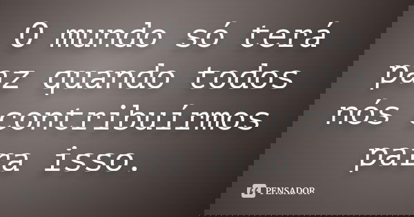 O mundo só terá paz quando todos nós contribuírmos para isso.... Frase de Autor Desconhecido.