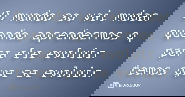 O mundo so vai mudar quando aprendermos q para ele evoluir temos que se evoluir
