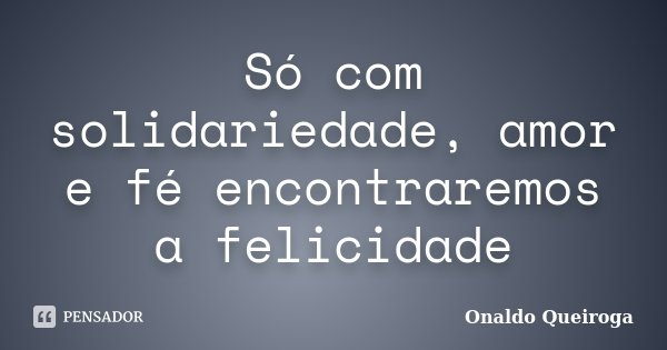 Só com solidariedade, amor e fé encontraremos a felicidade... Frase de Onaldo Queiroga.