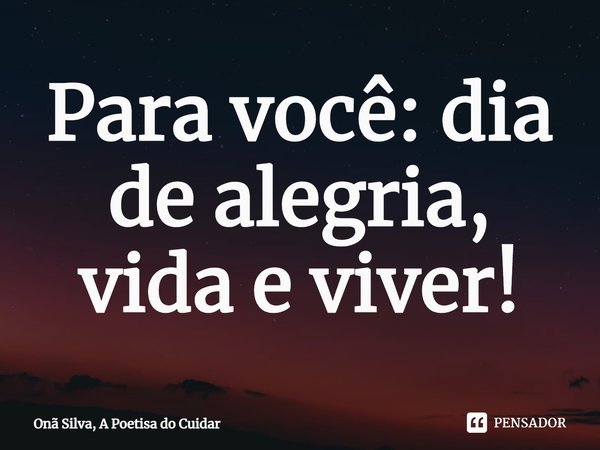 ⁠Para você: dia de alegria, vida e viver!... Frase de Onã Silva, A Poetisa do Cuidar.