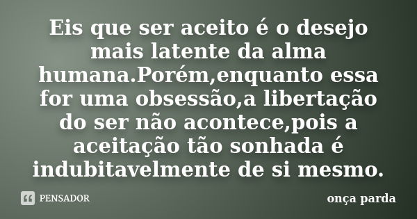 Eis que ser aceito é o desejo mais latente da alma humana.Porém,enquanto essa foruma obsessão,a libertação do ser não acontece,pois a aceitação tão sonhada é in... Frase de onça parda.