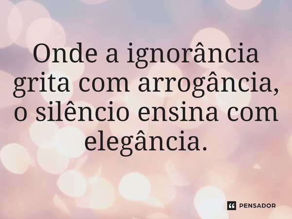 ⁠Onde a ignorância grita com arrogância, o silêncio ensina com elegância.
