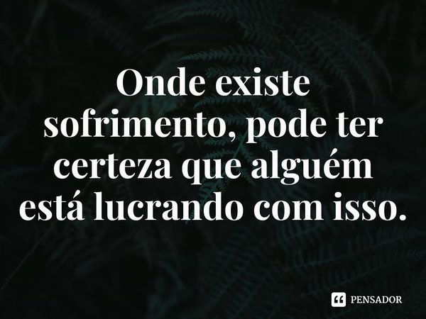 ⁠Onde existe sofrimento, pode ter certeza que alguém está lucrando com isso.