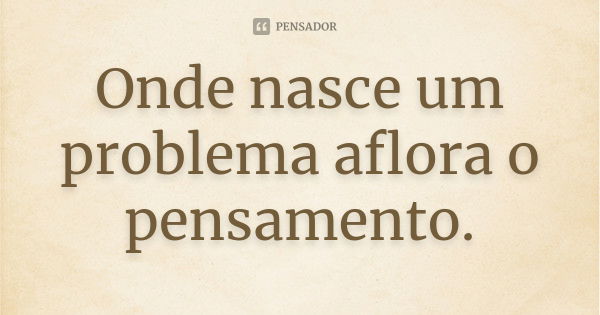 Onde nasce um problema aflora o pensamento.