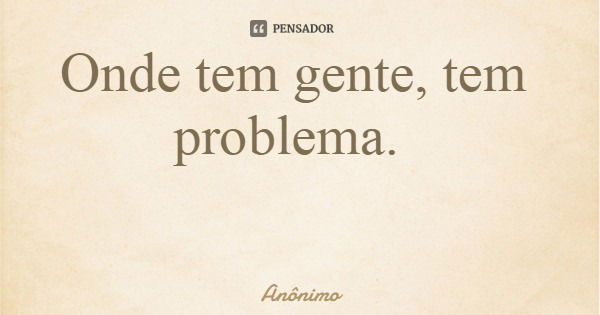 Onde tem gente, tem problema.... Frase de Anônimo.