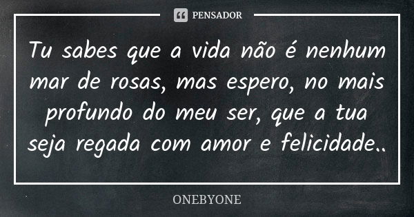 Tu sabes que a vida não é nenhum mar de rosas, mas espero, no mais profundo do meu ser, que a tua seja regada com amor e felicidade..... Frase de ONEBYONE.