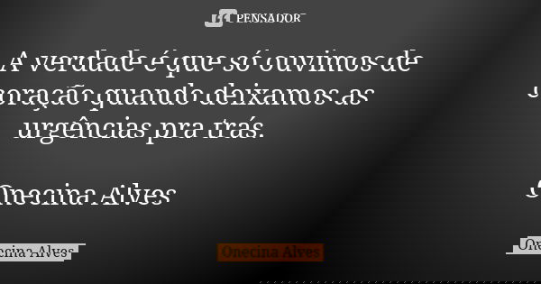 A verdade é que só ouvimos de coração quando deixamos as urgências pra trás. Onecina Alves... Frase de Onecina Alves.