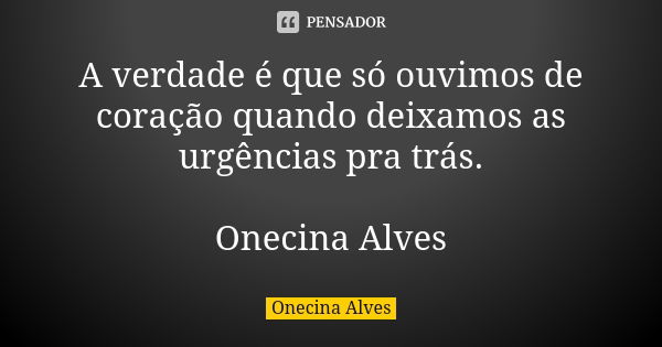 A verdade é que só ouvimos de coração quando deixamos as urgências pra trás. Onecina Alves... Frase de Onecina Alves.