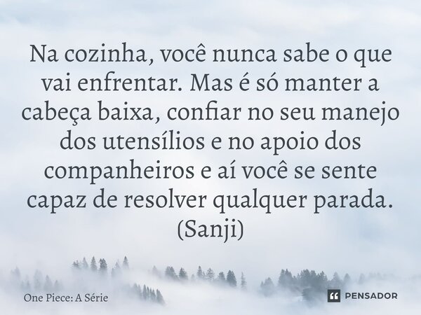 ⁠Na cozinha, você nunca sabe o que vai enfrentar. Mas é só manter a cabeça baixa, confiar no seu manejo dos utensílios e no apoio dos companheiros e aí você se ... Frase de One Piece: A Série.
