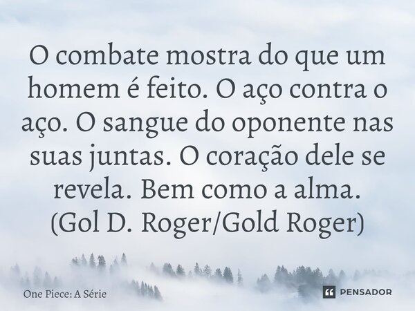⁠O combate mostra do que um homem é feito. O aço contra o aço. O sangue do oponente nas suas juntas. O coração dele se revela. Bem como a alma. (Gol D. Roger/Go... Frase de One Piece: A Série.