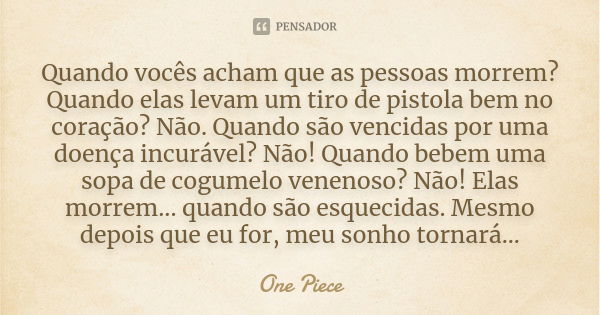 Quando vocês acham que as pessoas morrem? Quando elas levam um tiro de pistola bem no coração? Não. Quando são vencidas por uma doença incurável? Não! Quando be... Frase de One Piece.