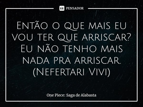 ⁠Então o que mais eu vou ter que arriscar? Eu não tenho mais nada pra arriscar. (Nefertari Vivi)... Frase de One Piece: Saga de Alabasta.