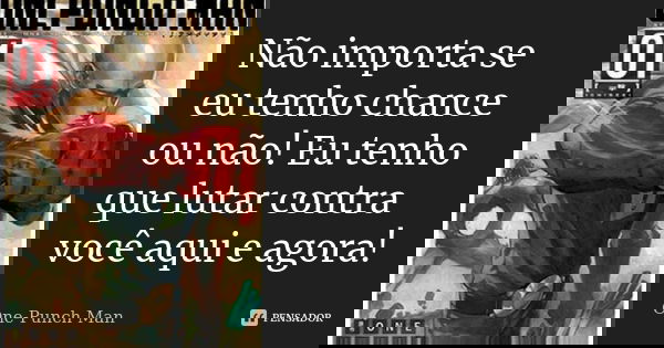 Não importa se eu tenho chance ou não! Eu tenho que lutar contra você aqui e agora!... Frase de One-Punch Man.