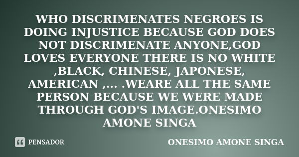 WHO DISCRIMENATES NEGROES IS DOING INJUSTICE BECAUSE GOD DOES NOT DISCRIMENATE ANYONE,GOD LOVES EVERYONE THERE IS NO WHITE ,BLACK, CHINESE, JAPONESE, AMERICAN ,... Frase de onesimo amone singa.