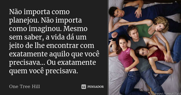 Não importa como planejou. Não importa como imaginou. Mesmo sem saber, a vida dá um jeito de lhe encontrar com exatamente aquilo que você precisava… Ou exatamen... Frase de One Tree Hill.