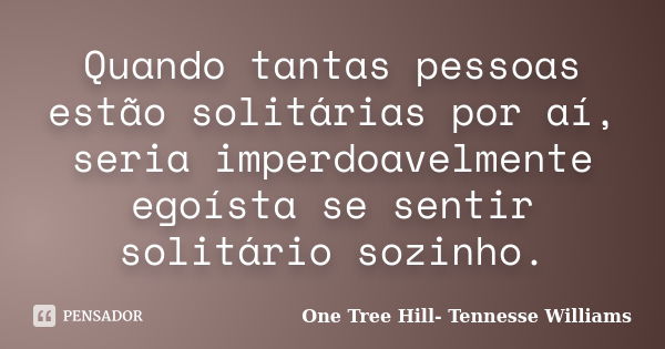 Quando tantas pessoas estão solitárias por aí, seria imperdoavelmente egoísta se sentir solitário sozinho.... Frase de One Tree Hill- Tennesse Williams.