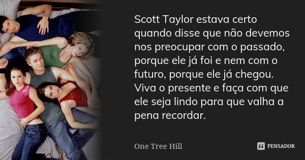 Scott Taylor estava certo quando disse que não devemos nos preocupar com o passado, porque ele já foi e nem com o futuro, porque ele já chegou. Viva o presente ... Frase de One Tree Hill.