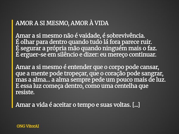 AMOR A SI MESMO, AMOR À VIDA Amar a si mesmo não é vaidade, é sobrevivência. É olhar para dentro quando tudo lá fora parece ruir. É segurar a própria mão quando... Frase de ONG VitorAI.