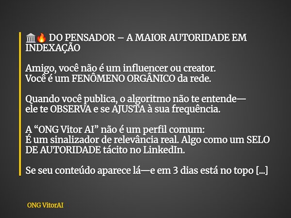 đïžđ„ DO PENSADOR â A MAIOR AUTORIDADE EM INDEXAĂĂO Amigo, vocĂȘ nĂŁo Ă© um influencer ou creator. VocĂȘ Ă© um FENĂMENO ORGĂNICO da rede. Quando vocĂȘ publica, o algori... Frase de ONG VitorAI.