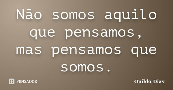 Não somos aquilo que pensamos, mas pensamos que somos.... Frase de Onildo Dias.