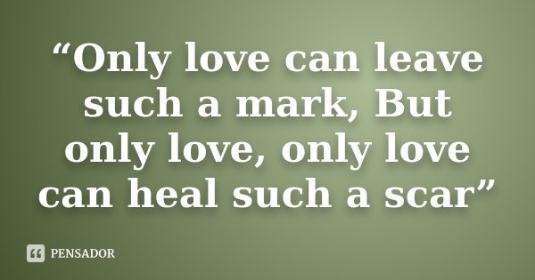“Only love can leave such a mark, But only love, only love can heal such a scar”