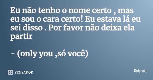 Eu não tenho o nome certo , mas eu sou o cara certo! Eu estava lá eu sei disso . Por favor não deixa ela partir - (only you ,só você)... Frase de Only you.