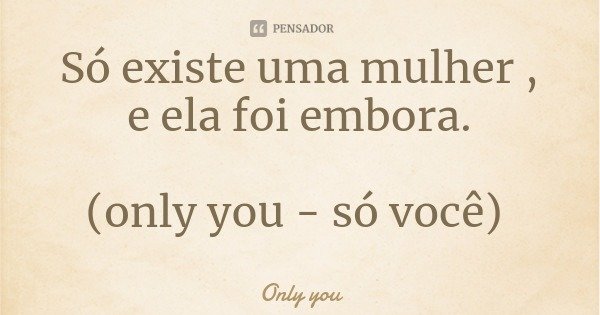 Só existe uma mulher , e ela foi embora. (only you - só você)... Frase de Only you.