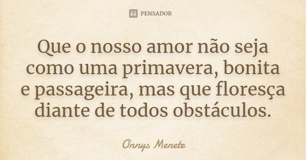 Que o nosso amor não seja como uma primavera, bonita e passageira, mas que floresça diante de todos obstáculos.... Frase de Onnys Menete.