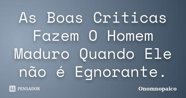 As Boas Criticas Fazem O Homem Maduro Quando Ele não é Egnorante.... Frase de Onomnopaico.