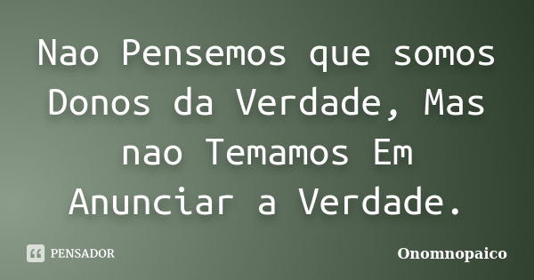 Nao Pensemos que somos Donos da Verdade, Mas nao Temamos Em Anunciar a Verdade.... Frase de Onomnopaico.