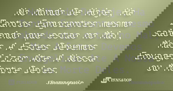 No Mundo De Hoje, Ha Tantos Egnorantes mesmo sabendo que estao no Mal, Mas A Estes Devemos Envagelizar Ate A Nossa ou Morte Deles.... Frase de Onomnopaico.