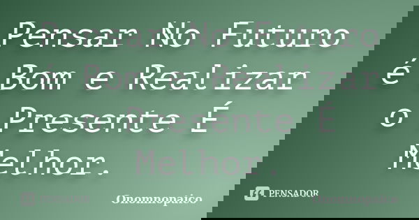 Pensar No Futuro é Bom e Realizar o Presente É Melhor.... Frase de Onomnopaico.