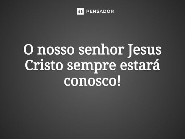 O nosso senhor Jesus Cristo sempre estará conosco!