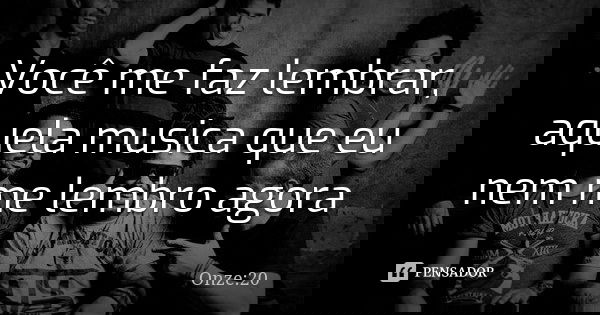 Você me faz lembrar, aquela musica que eu nem me lembro agora... Frase de Onze:20.