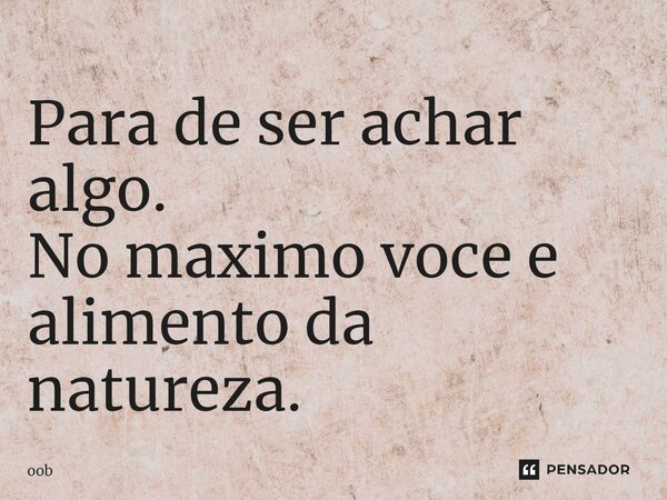 ⁠Para de ser achar algo. No maximo voce e alimento da natureza.... Frase de oob.