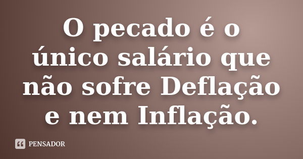 O pecado é o único salário que não sofre Deflação e nem Inflação.... Frase de anônimo.