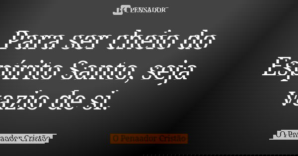 Para ser cheio do Espírito Santo, seja vazio de si.... Frase de O Penaador Cristão.