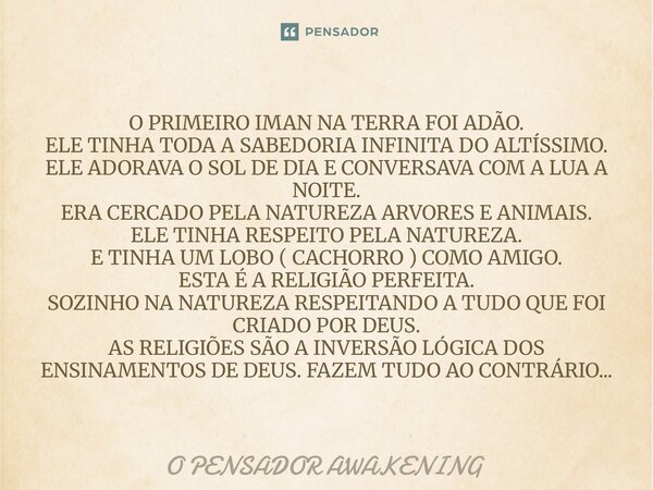 ⁠O PRIMEIRO IMAN NA TERRA FOI ADÃO. ELE TINHA TODA A SABEDORIA INFINITA DO ALTÍSSIMO. ELE ADORAVA O SOL DE DIA E CONVERSAVA COM A LUA A NOITE. ERA CERCADO PELA ... Frase de O PENSADOR AWAKENING.