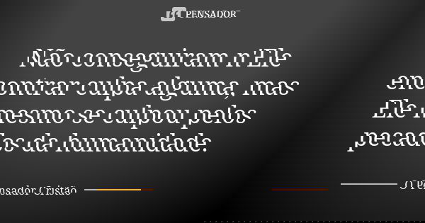 Não conseguiram n'Ele encontrar culpa alguma, mas Ele mesmo se culpou pelos pecados da humanidade.... Frase de O Pensador Cristão.