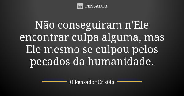 Não conseguiram n'Ele encontrar culpa alguma, mas Ele mesmo se culpou pelos pecados da humanidade.... Frase de O Pensador Cristão.