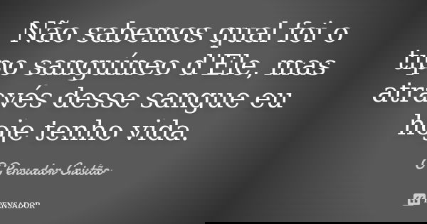 Não sabemos qual foi o tipo sanguíneo d'Ele, mas através desse sangue eu hoje tenho vida.... Frase de O Pensador Cristão.