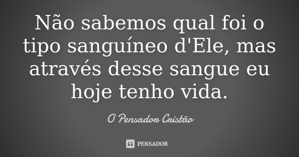 Não sabemos qual foi o tipo sanguíneo d'Ele, mas através desse sangue eu hoje tenho vida.... Frase de O Pensador Cristão.