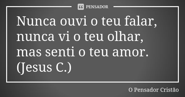 Nunca ouvi o teu falar, nunca vi o teu olhar, mas senti o teu amor. (Jesus C.)... Frase de O Pensador Cristão.