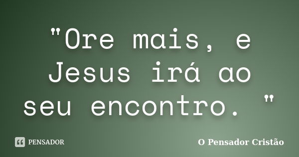 "Ore mais, e Jesus irá ao seu encontro. "... Frase de O Pensador Cristão.