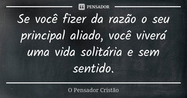 Se você fizer da razão o seu principal aliado, você viverá uma vida solitária e sem sentido.... Frase de O Pensador Cristão.