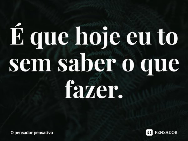 ⁠É que hoje eu to sem saber o que fazer.... Frase de O pensador pensativo.