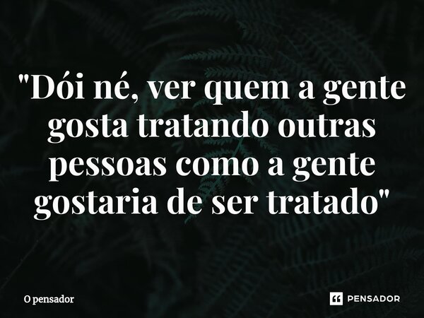"Dói né, ver quem a gente gosta tratando outras pessoas como a gente gostaria de ser tratado"... Frase de O pensador.