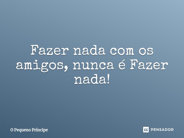 ⁠Fazer nada com os amigos, nunca é Fazer nada!... Frase de O Pequeno Príncipe.