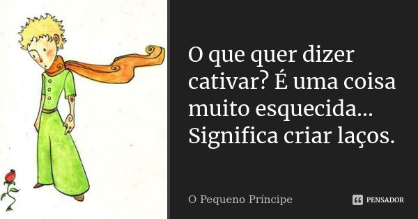 O que quer dizer cativar? É uma coisa muito esquecida... Significa criar laços.... Frase de O Pequeno Príncipe.