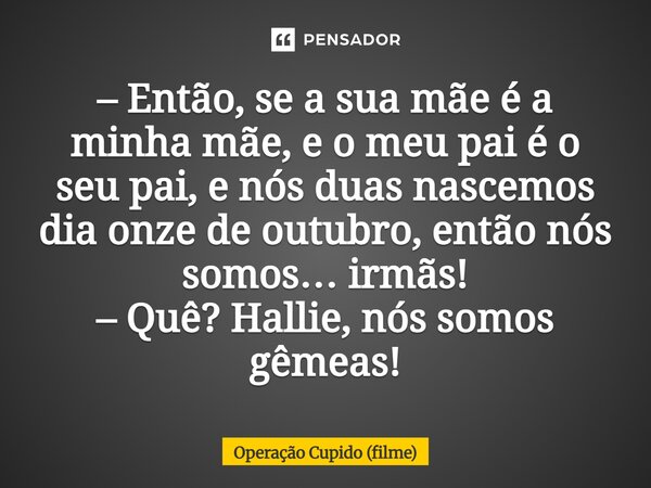 – Então, se a sua mãe é a minha mãe, e o meu pai é o seu pai, e nós duas nascemos dia onze de outubro, então nós somos… irmãs! – Quê? Hallie, nós somos gêmeas!... Frase de Operação Cupido (filme).
